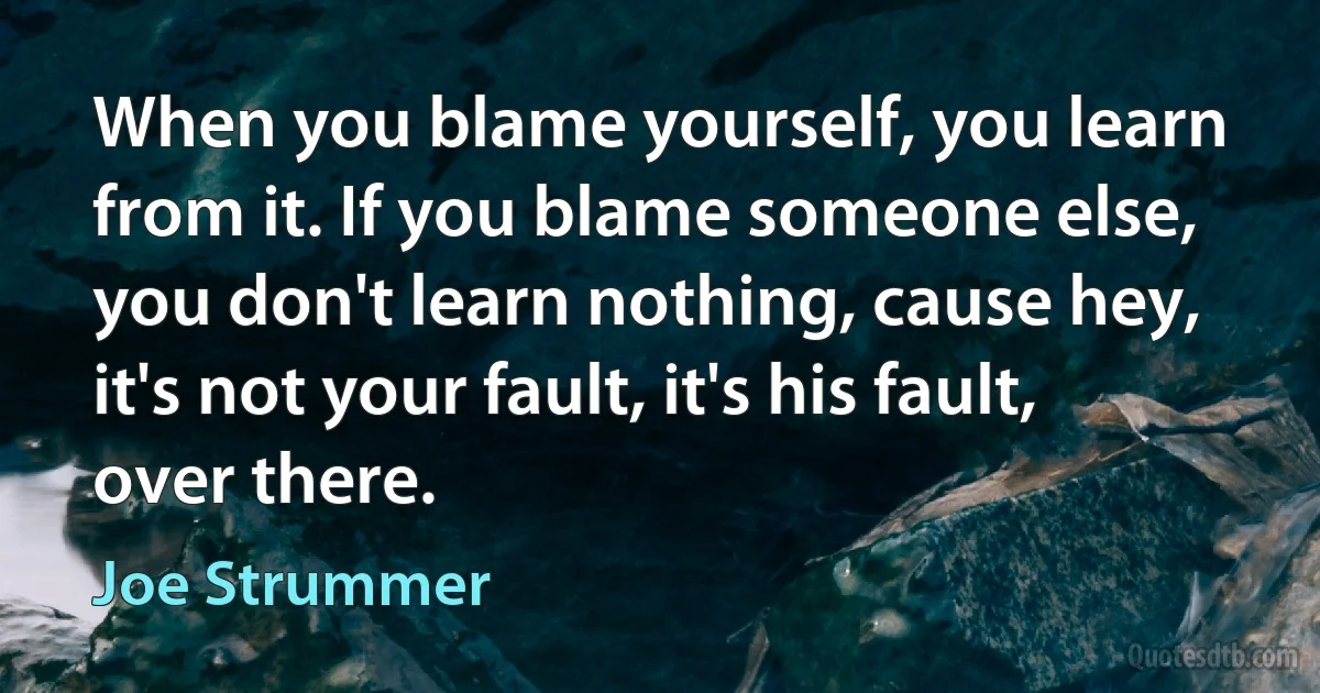 When you blame yourself, you learn from it. If you blame someone else, you don't learn nothing, cause hey, it's not your fault, it's his fault, over there. (Joe Strummer)