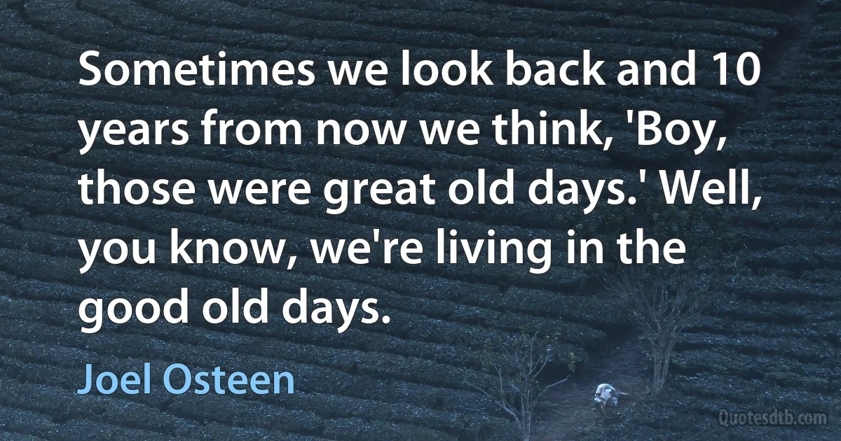 Sometimes we look back and 10 years from now we think, 'Boy, those were great old days.' Well, you know, we're living in the good old days. (Joel Osteen)