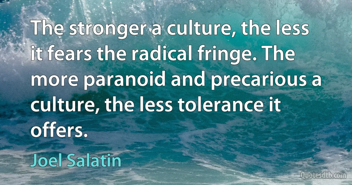 The stronger a culture, the less it fears the radical fringe. The more paranoid and precarious a culture, the less tolerance it offers. (Joel Salatin)