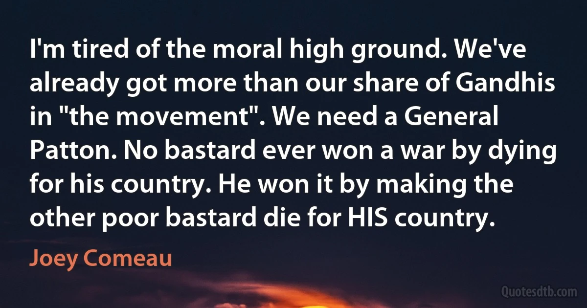 I'm tired of the moral high ground. We've already got more than our share of Gandhis in "the movement". We need a General Patton. No bastard ever won a war by dying for his country. He won it by making the other poor bastard die for HIS country. (Joey Comeau)