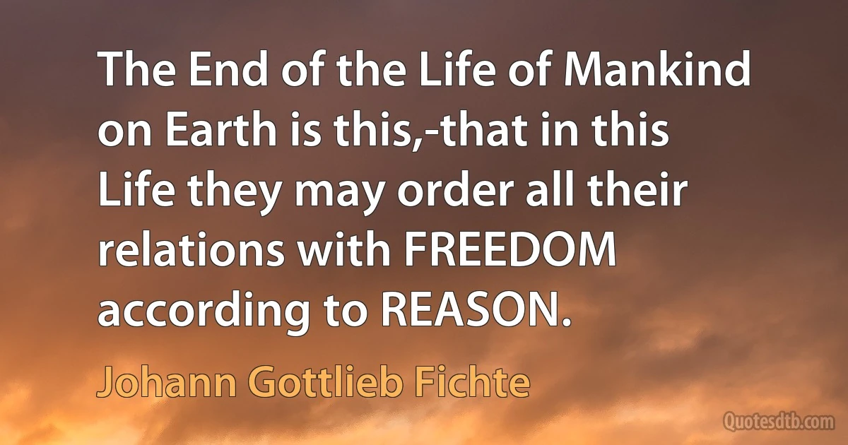 The End of the Life of Mankind on Earth is this,-that in this Life they may order all their relations with FREEDOM according to REASON. (Johann Gottlieb Fichte)