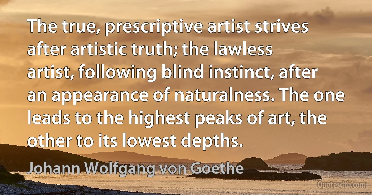 The true, prescriptive artist strives after artistic truth; the lawless artist, following blind instinct, after an appearance of naturalness. The one leads to the highest peaks of art, the other to its lowest depths. (Johann Wolfgang von Goethe)