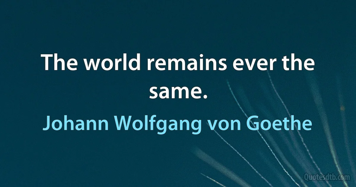 The world remains ever the same. (Johann Wolfgang von Goethe)