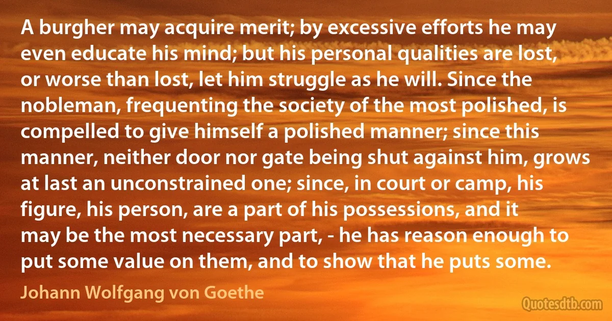 A burgher may acquire merit; by excessive efforts he may even educate his mind; but his personal qualities are lost, or worse than lost, let him struggle as he will. Since the nobleman, frequenting the society of the most polished, is compelled to give himself a polished manner; since this manner, neither door nor gate being shut against him, grows at last an unconstrained one; since, in court or camp, his figure, his person, are a part of his possessions, and it may be the most necessary part, - he has reason enough to put some value on them, and to show that he puts some. (Johann Wolfgang von Goethe)