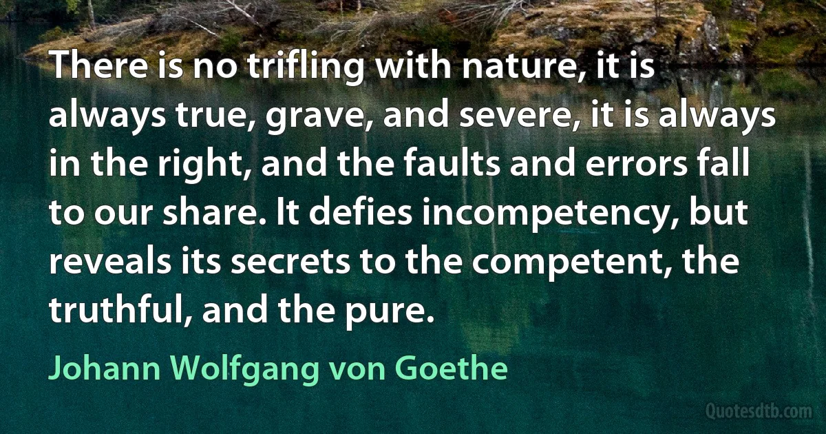 There is no trifling with nature, it is always true, grave, and severe, it is always in the right, and the faults and errors fall to our share. It defies incompetency, but reveals its secrets to the competent, the truthful, and the pure. (Johann Wolfgang von Goethe)