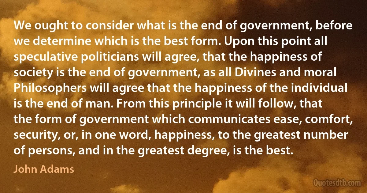 We ought to consider what is the end of government, before we determine which is the best form. Upon this point all speculative politicians will agree, that the happiness of society is the end of government, as all Divines and moral Philosophers will agree that the happiness of the individual is the end of man. From this principle it will follow, that the form of government which communicates ease, comfort, security, or, in one word, happiness, to the greatest number of persons, and in the greatest degree, is the best. (John Adams)