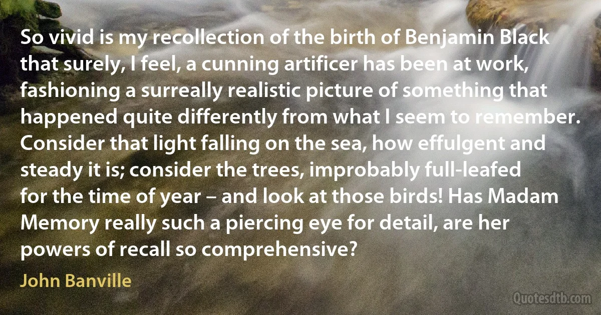 So vivid is my recollection of the birth of Benjamin Black that surely, I feel, a cunning artificer has been at work, fashioning a surreally realistic picture of something that happened quite differently from what I seem to remember. Consider that light falling on the sea, how effulgent and steady it is; consider the trees, improbably full-leafed for the time of year – and look at those birds! Has Madam Memory really such a piercing eye for detail, are her powers of recall so comprehensive? (John Banville)