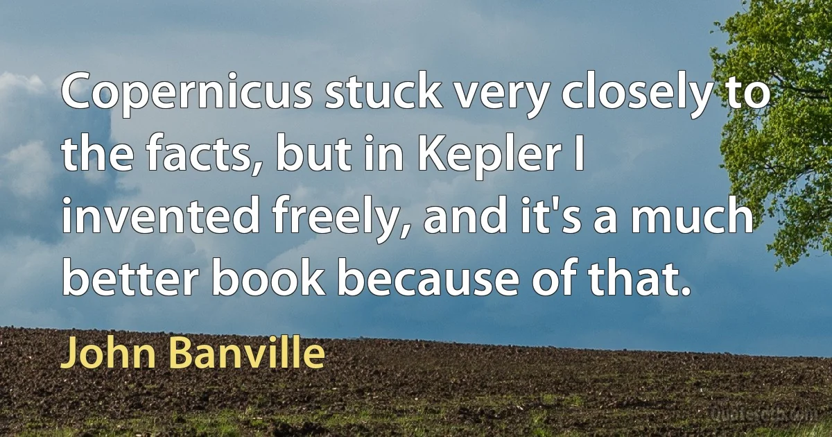 Copernicus stuck very closely to the facts, but in Kepler I invented freely, and it's a much better book because of that. (John Banville)