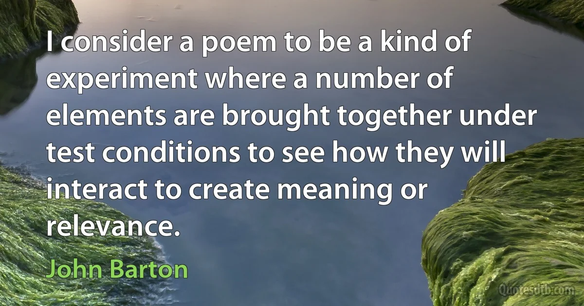 I consider a poem to be a kind of experiment where a number of elements are brought together under test conditions to see how they will interact to create meaning or relevance. (John Barton)