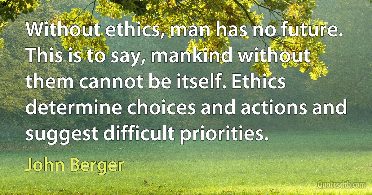 Without ethics, man has no future. This is to say, mankind without them cannot be itself. Ethics determine choices and actions and suggest difficult priorities. (John Berger)