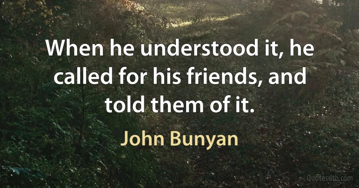 When he understood it, he called for his friends, and told them of it. (John Bunyan)