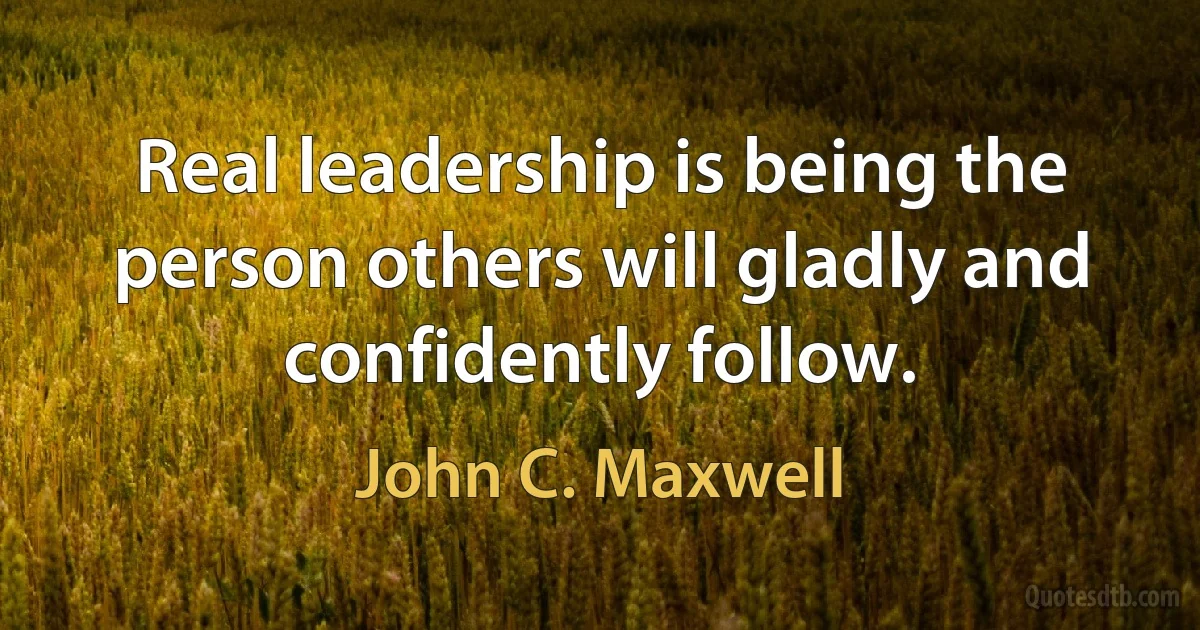 Real leadership is being the person others will gladly and confidently follow. (John C. Maxwell)