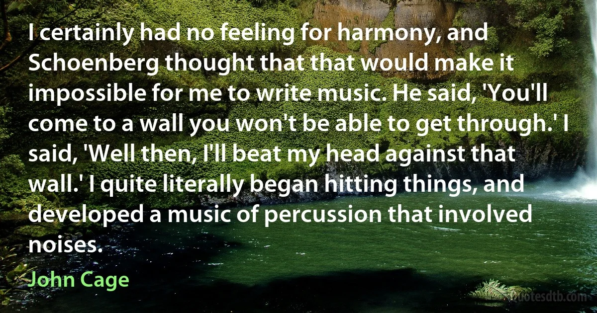 I certainly had no feeling for harmony, and Schoenberg thought that that would make it impossible for me to write music. He said, 'You'll come to a wall you won't be able to get through.' I said, 'Well then, I'll beat my head against that wall.' I quite literally began hitting things, and developed a music of percussion that involved noises. (John Cage)