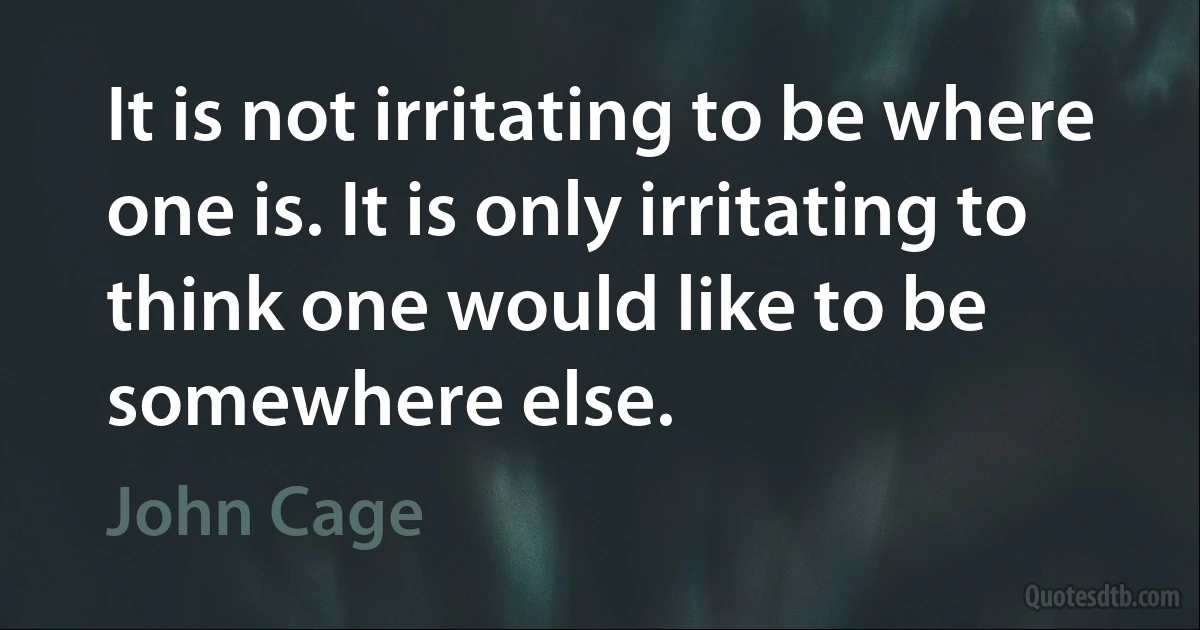 It is not irritating to be where one is. It is only irritating to think one would like to be somewhere else. (John Cage)