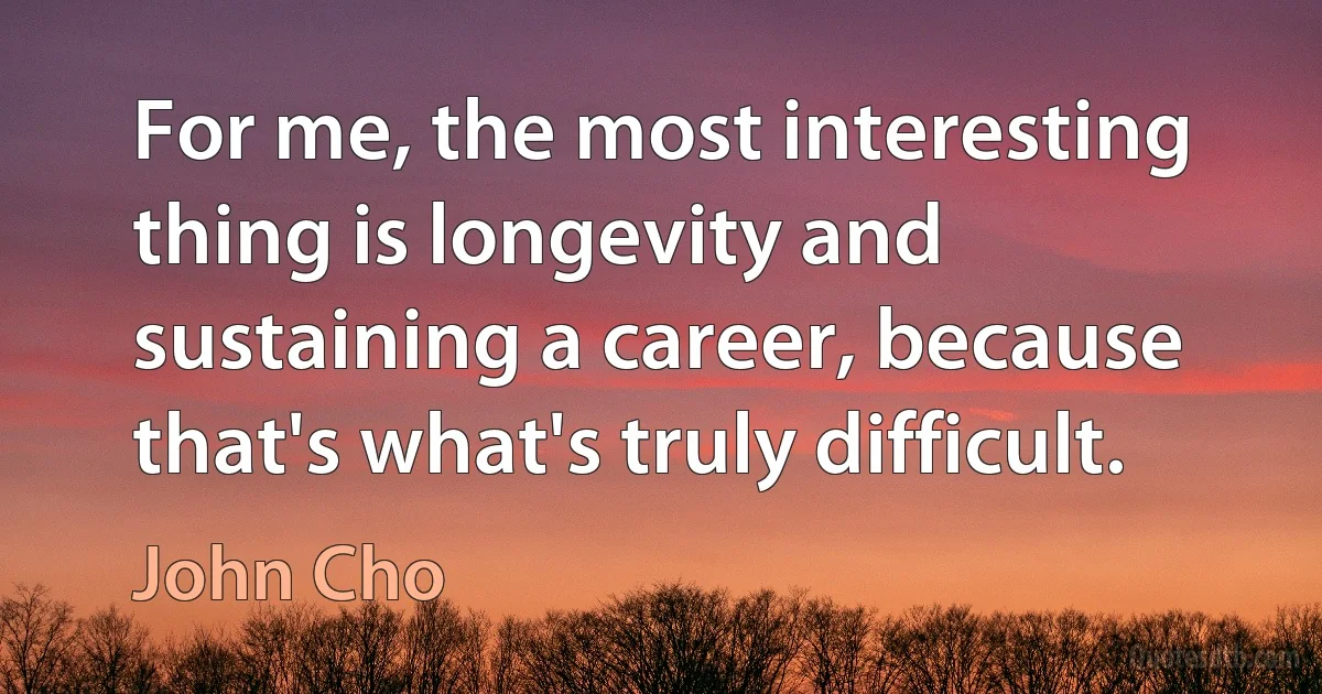 For me, the most interesting thing is longevity and sustaining a career, because that's what's truly difficult. (John Cho)