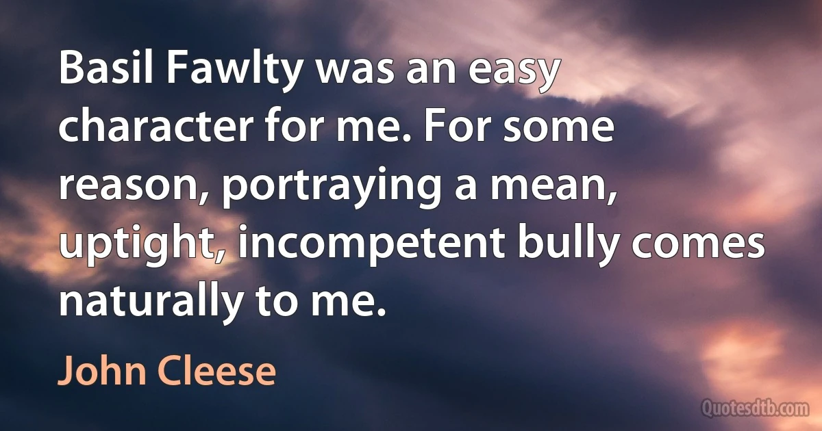 Basil Fawlty was an easy character for me. For some reason, portraying a mean, uptight, incompetent bully comes naturally to me. (John Cleese)