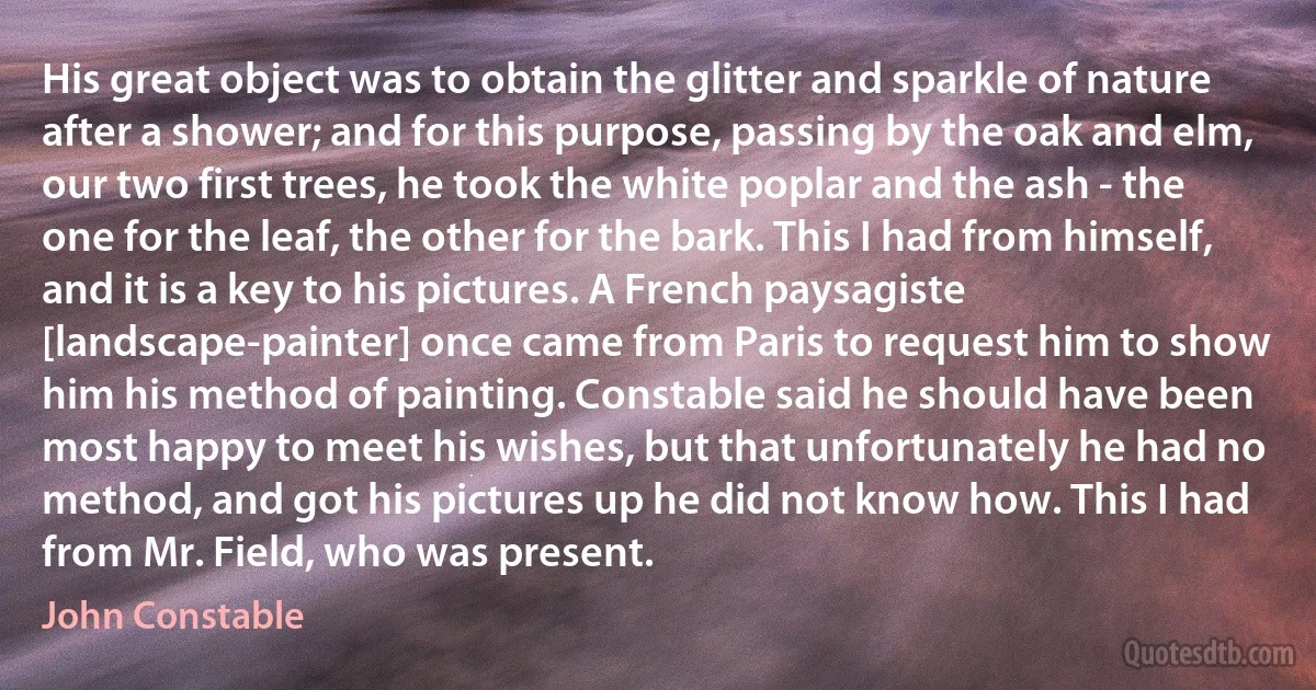 His great object was to obtain the glitter and sparkle of nature after a shower; and for this purpose, passing by the oak and elm, our two first trees, he took the white poplar and the ash - the one for the leaf, the other for the bark. This I had from himself, and it is a key to his pictures. A French paysagiste [landscape-painter] once came from Paris to request him to show him his method of painting. Constable said he should have been most happy to meet his wishes, but that unfortunately he had no method, and got his pictures up he did not know how. This I had from Mr. Field, who was present. (John Constable)