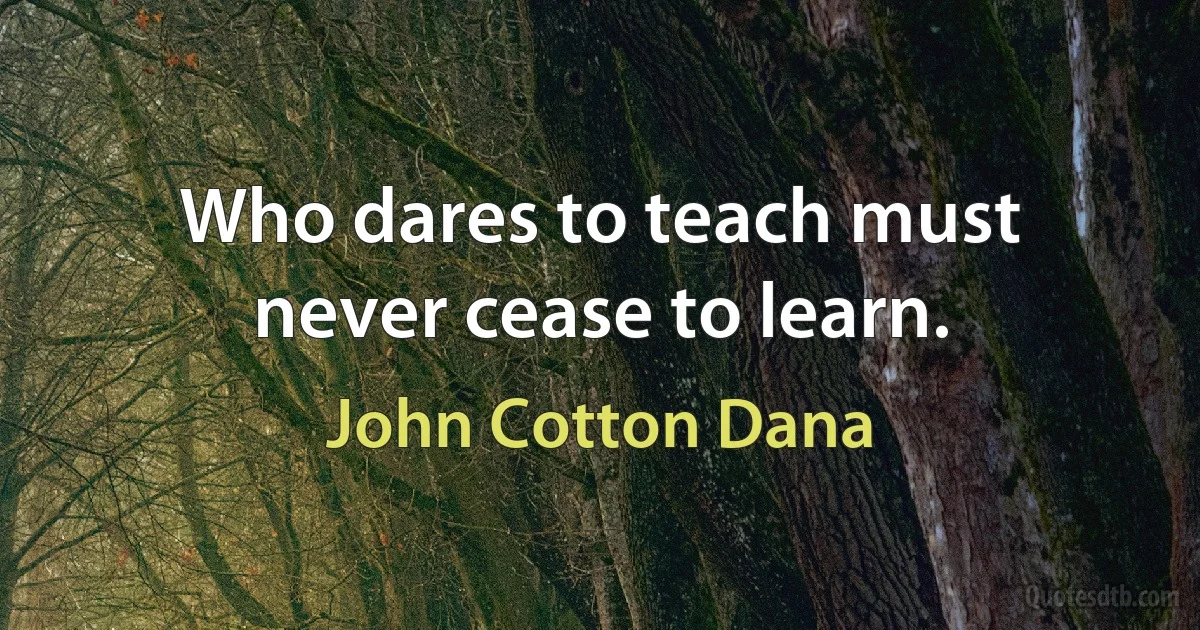 Who dares to teach must never cease to learn. (John Cotton Dana)