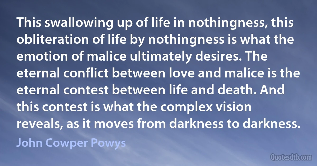 This swallowing up of life in nothingness, this obliteration of life by nothingness is what the emotion of malice ultimately desires. The eternal conflict between love and malice is the eternal contest between life and death. And this contest is what the complex vision reveals, as it moves from darkness to darkness. (John Cowper Powys)