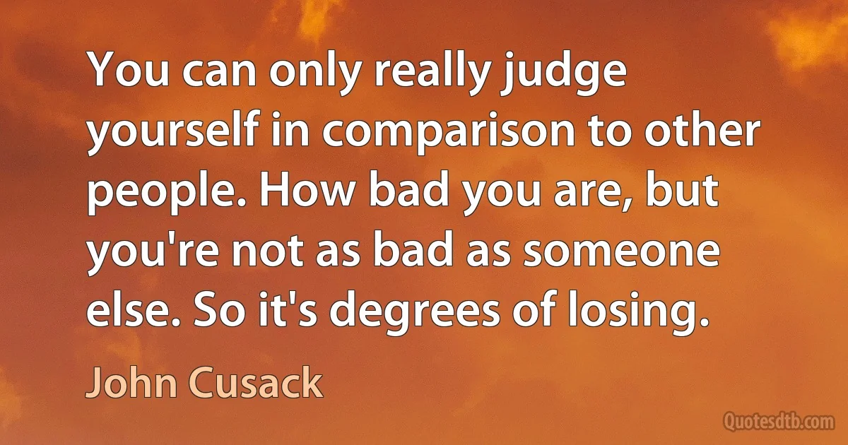 You can only really judge yourself in comparison to other people. How bad you are, but you're not as bad as someone else. So it's degrees of losing. (John Cusack)