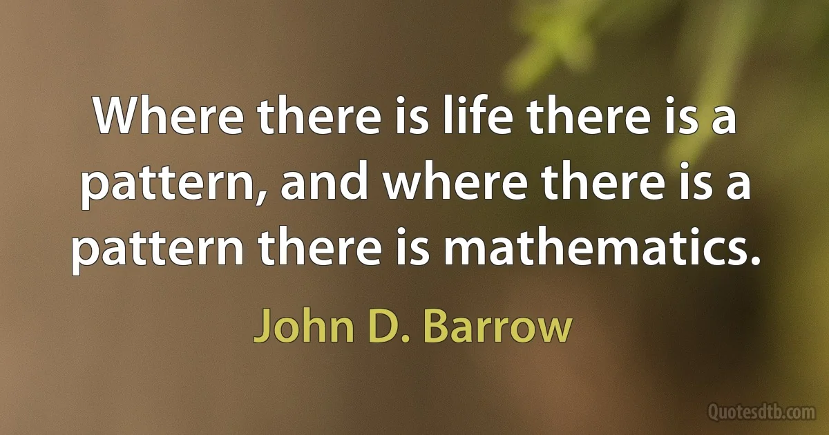 Where there is life there is a pattern, and where there is a pattern there is mathematics. (John D. Barrow)