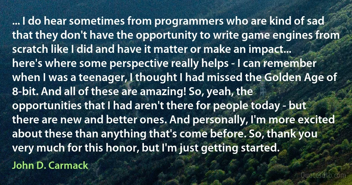 ... I do hear sometimes from programmers who are kind of sad that they don't have the opportunity to write game engines from scratch like I did and have it matter or make an impact... here's where some perspective really helps - I can remember when I was a teenager, I thought I had missed the Golden Age of 8-bit. And all of these are amazing! So, yeah, the opportunities that I had aren't there for people today - but there are new and better ones. And personally, I'm more excited about these than anything that's come before. So, thank you very much for this honor, but I'm just getting started. (John D. Carmack)