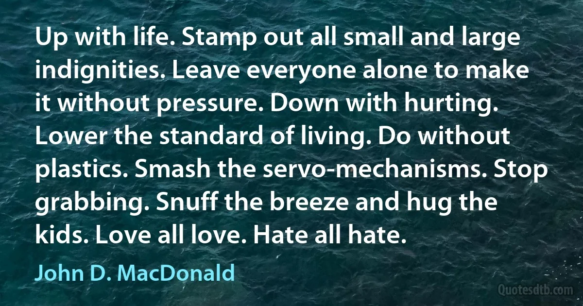 Up with life. Stamp out all small and large indignities. Leave everyone alone to make it without pressure. Down with hurting. Lower the standard of living. Do without plastics. Smash the servo-mechanisms. Stop grabbing. Snuff the breeze and hug the kids. Love all love. Hate all hate. (John D. MacDonald)