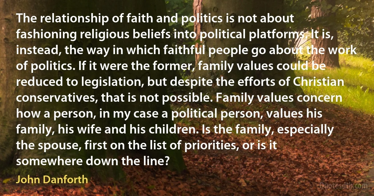 The relationship of faith and politics is not about fashioning religious beliefs into political platforms. It is, instead, the way in which faithful people go about the work of politics. If it were the former, family values could be reduced to legislation, but despite the efforts of Christian conservatives, that is not possible. Family values concern how a person, in my case a political person, values his family, his wife and his children. Is the family, especially the spouse, first on the list of priorities, or is it somewhere down the line? (John Danforth)