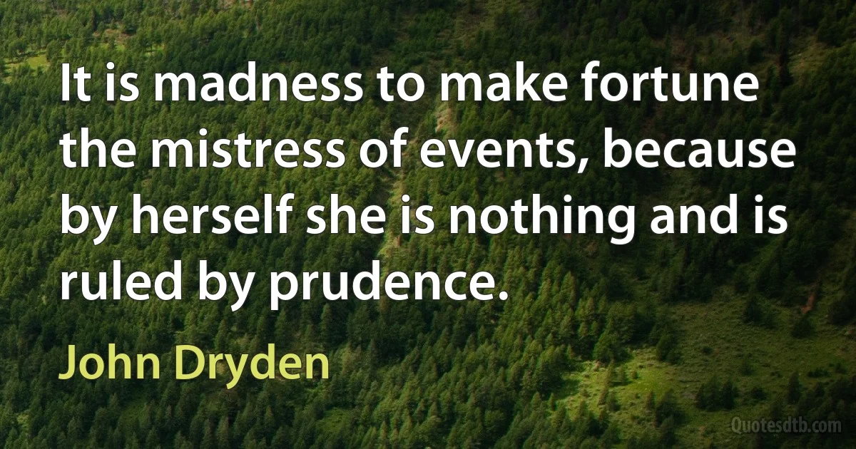 It is madness to make fortune the mistress of events, because by herself she is nothing and is ruled by prudence. (John Dryden)