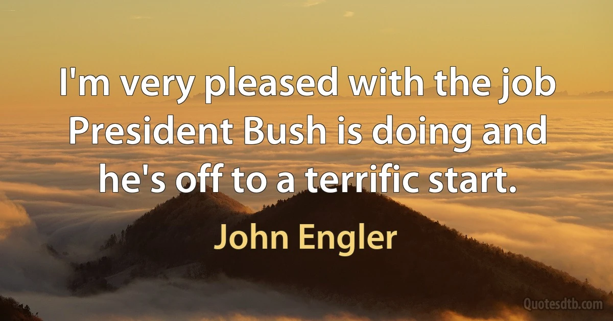 I'm very pleased with the job President Bush is doing and he's off to a terrific start. (John Engler)