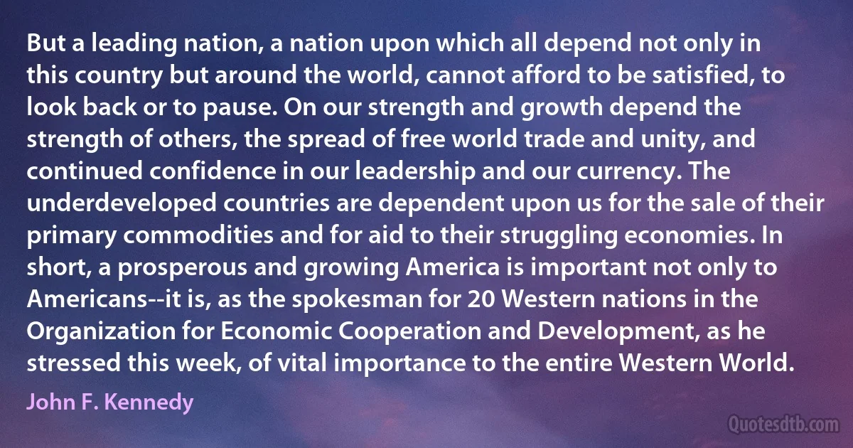 But a leading nation, a nation upon which all depend not only in this country but around the world, cannot afford to be satisfied, to look back or to pause. On our strength and growth depend the strength of others, the spread of free world trade and unity, and continued confidence in our leadership and our currency. The underdeveloped countries are dependent upon us for the sale of their primary commodities and for aid to their struggling economies. In short, a prosperous and growing America is important not only to Americans--it is, as the spokesman for 20 Western nations in the Organization for Economic Cooperation and Development, as he stressed this week, of vital importance to the entire Western World. (John F. Kennedy)