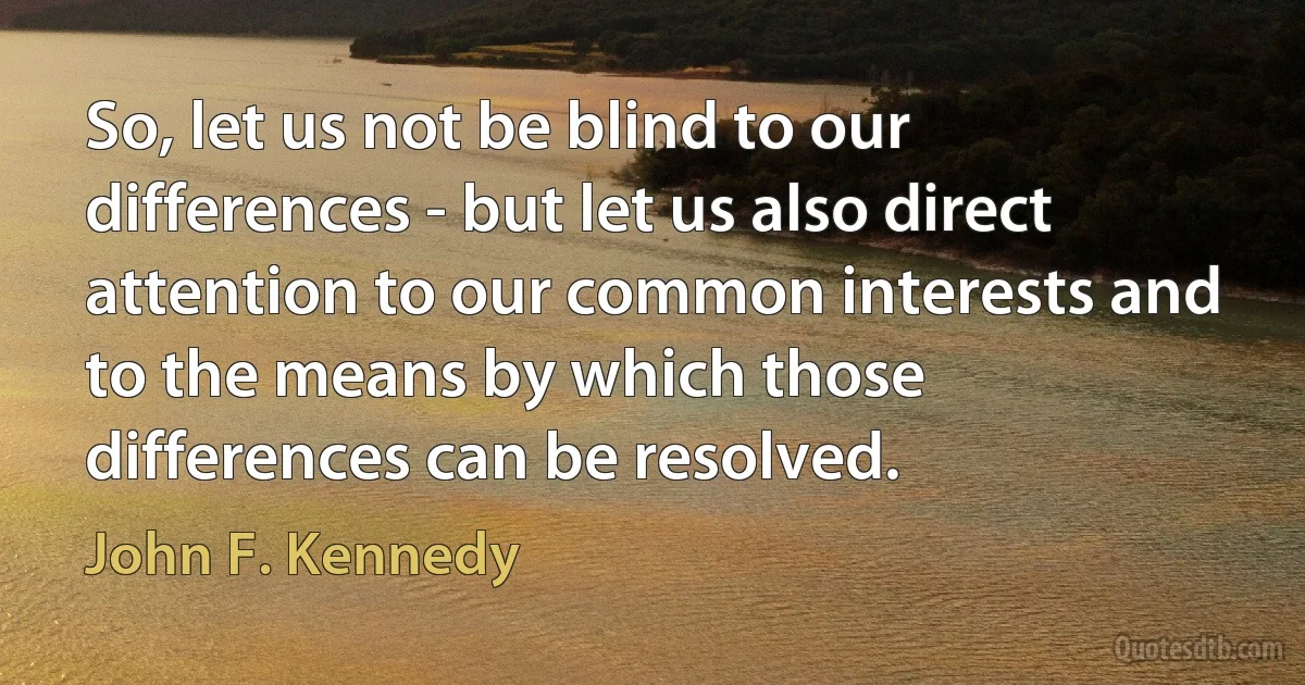 So, let us not be blind to our differences - but let us also direct attention to our common interests and to the means by which those differences can be resolved. (John F. Kennedy)