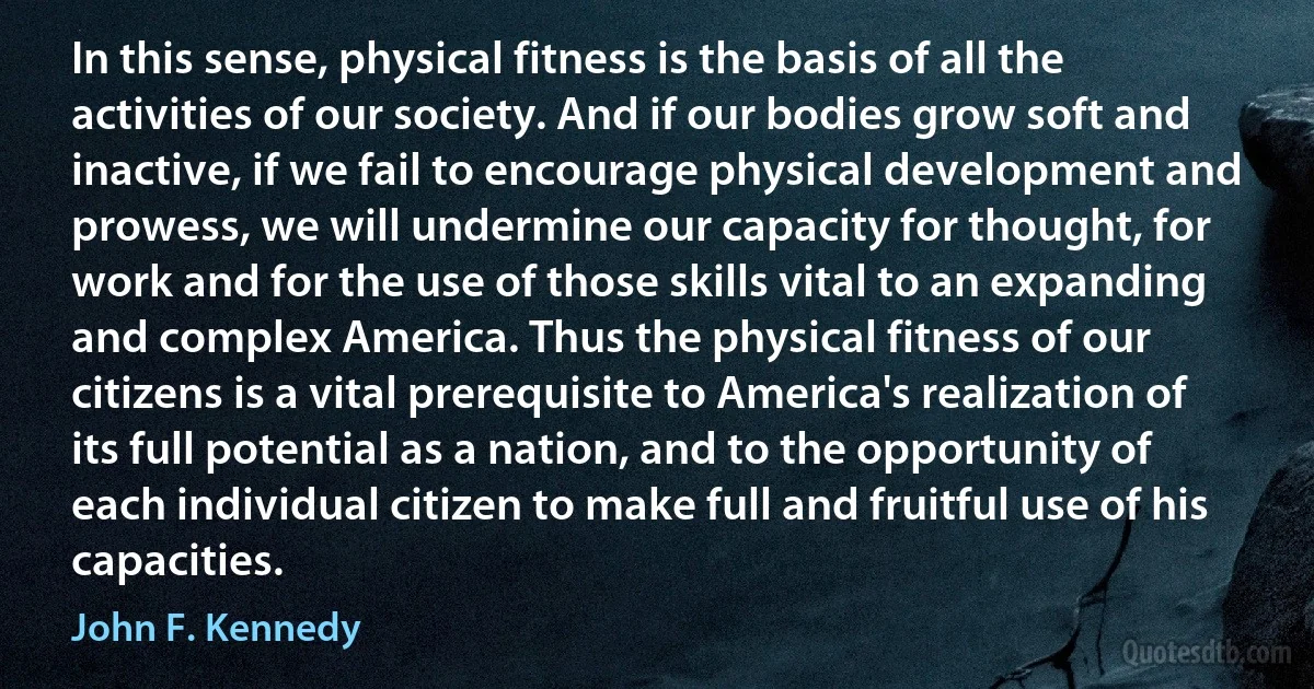 In this sense, physical fitness is the basis of all the activities of our society. And if our bodies grow soft and inactive, if we fail to encourage physical development and prowess, we will undermine our capacity for thought, for work and for the use of those skills vital to an expanding and complex America. Thus the physical fitness of our citizens is a vital prerequisite to America's realization of its full potential as a nation, and to the opportunity of each individual citizen to make full and fruitful use of his capacities. (John F. Kennedy)