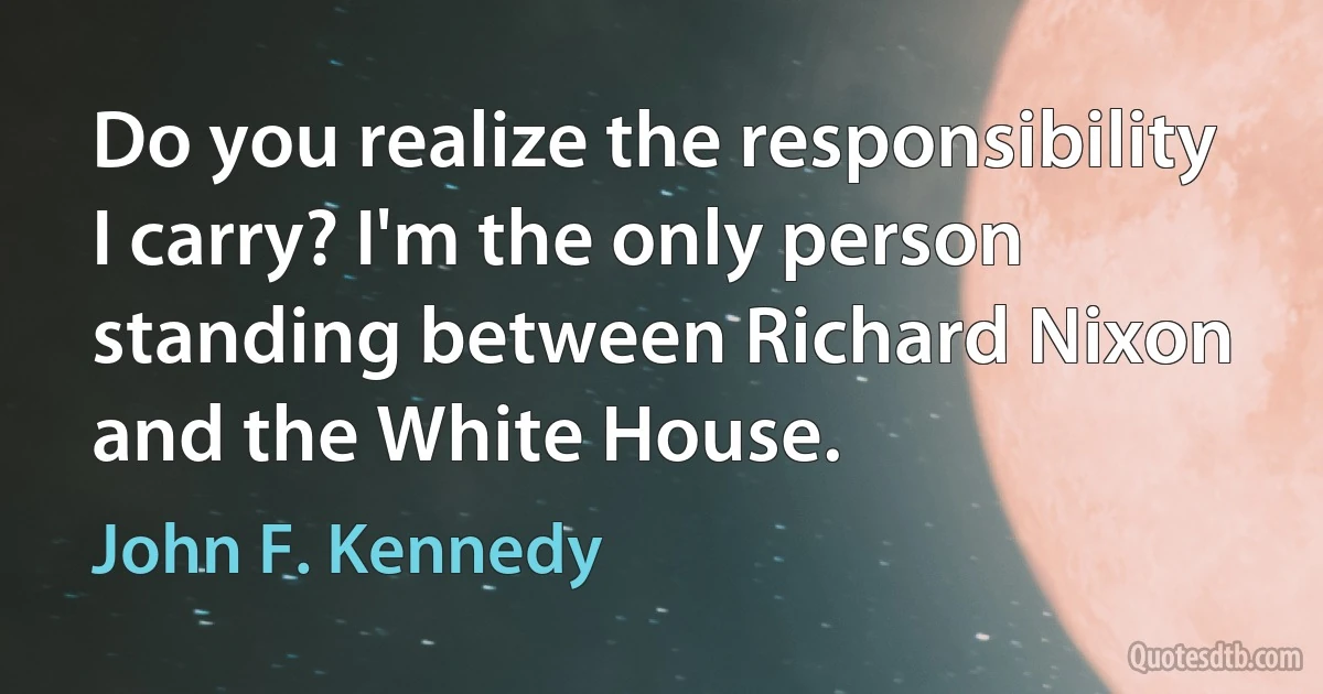 Do you realize the responsibility I carry? I'm the only person standing between Richard Nixon and the White House. (John F. Kennedy)