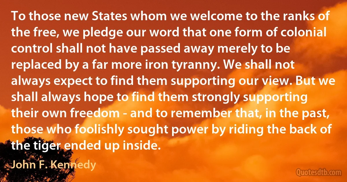 To those new States whom we welcome to the ranks of the free, we pledge our word that one form of colonial control shall not have passed away merely to be replaced by a far more iron tyranny. We shall not always expect to find them supporting our view. But we shall always hope to find them strongly supporting their own freedom - and to remember that, in the past, those who foolishly sought power by riding the back of the tiger ended up inside. (John F. Kennedy)