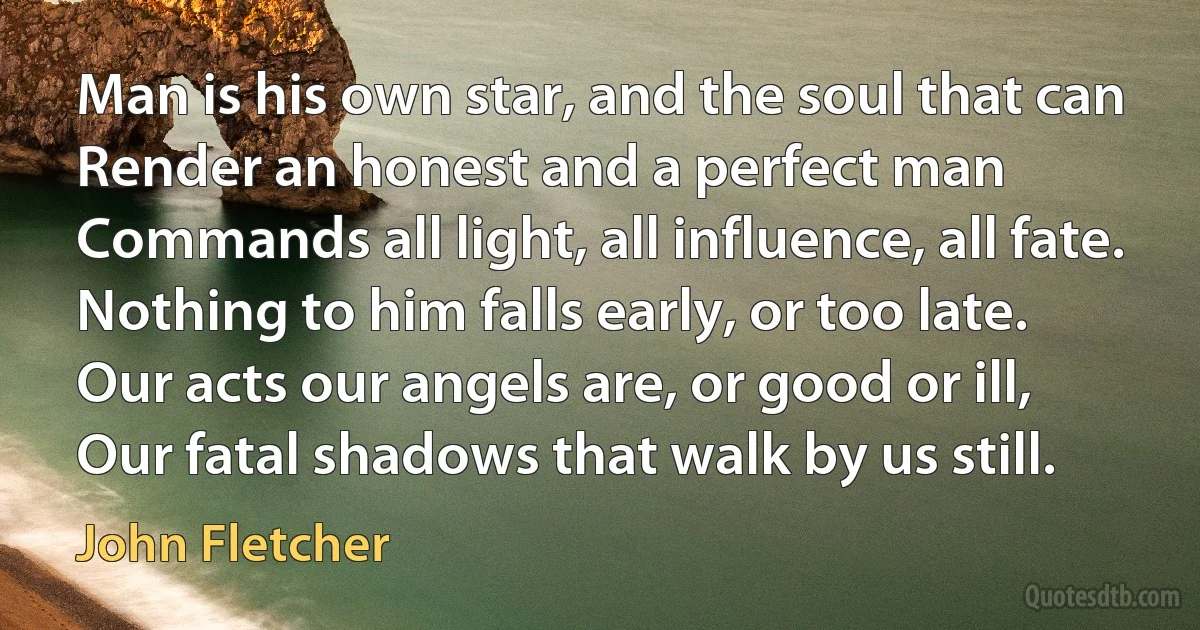 Man is his own star, and the soul that can
Render an honest and a perfect man
Commands all light, all influence, all fate.
Nothing to him falls early, or too late.
Our acts our angels are, or good or ill,
Our fatal shadows that walk by us still. (John Fletcher)