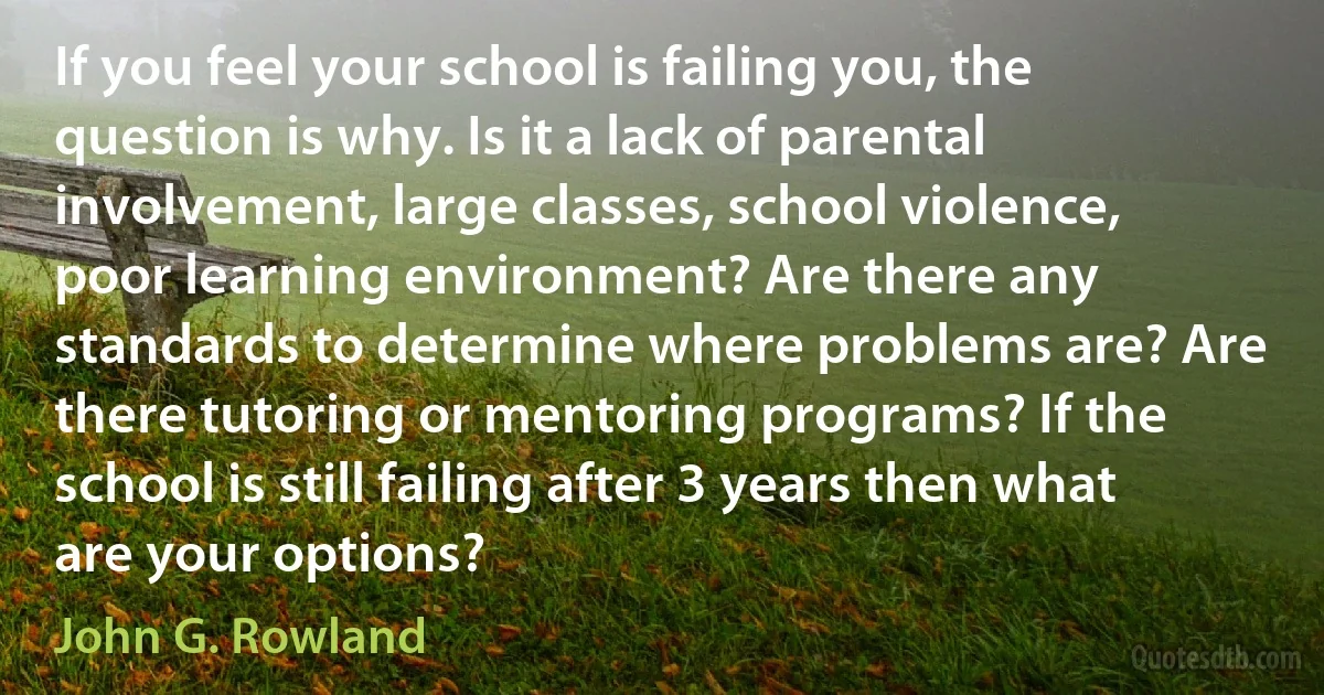 If you feel your school is failing you, the question is why. Is it a lack of parental involvement, large classes, school violence, poor learning environment? Are there any standards to determine where problems are? Are there tutoring or mentoring programs? If the school is still failing after 3 years then what are your options? (John G. Rowland)