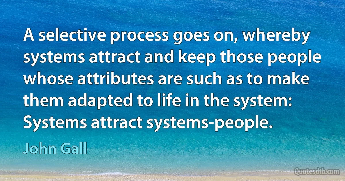 A selective process goes on, whereby systems attract and keep those people whose attributes are such as to make them adapted to life in the system: Systems attract systems-people. (John Gall)