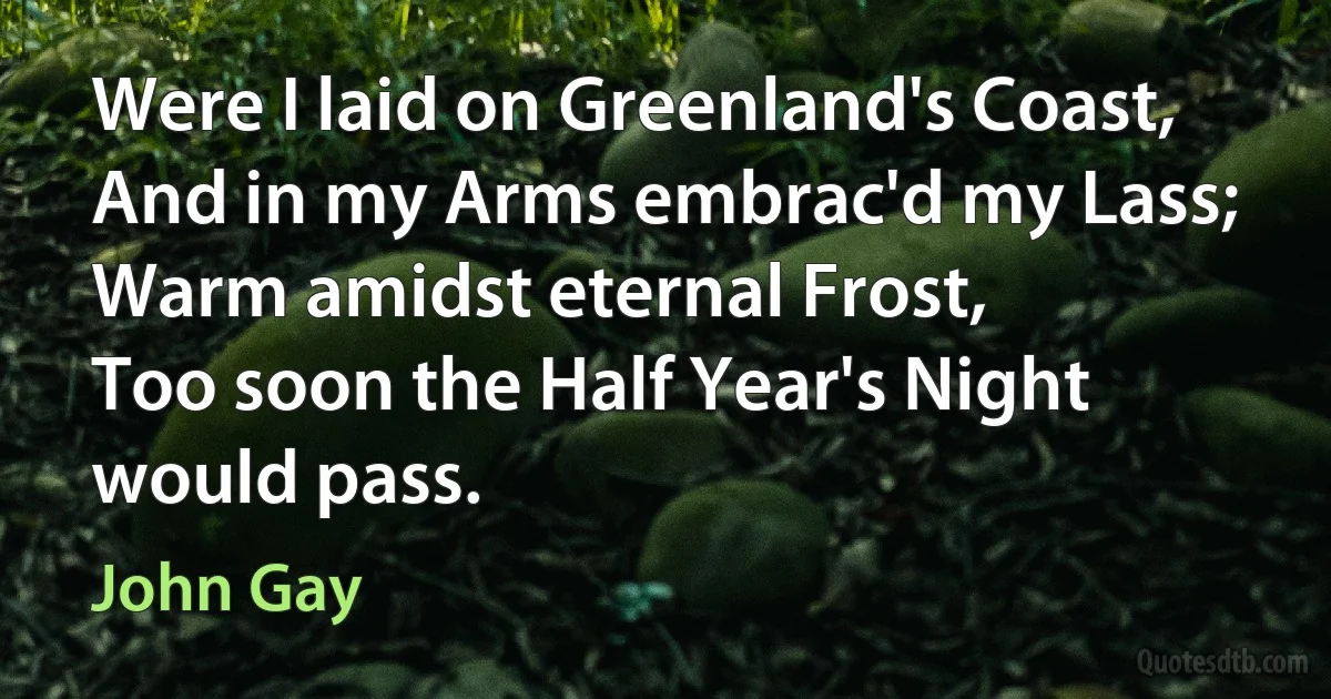 Were I laid on Greenland's Coast,
And in my Arms embrac'd my Lass;
Warm amidst eternal Frost,
Too soon the Half Year's Night would pass. (John Gay)