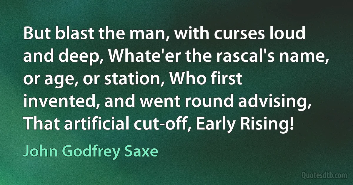 But blast the man, with curses loud and deep, Whate'er the rascal's name, or age, or station, Who first invented, and went round advising, That artificial cut-off, Early Rising! (John Godfrey Saxe)