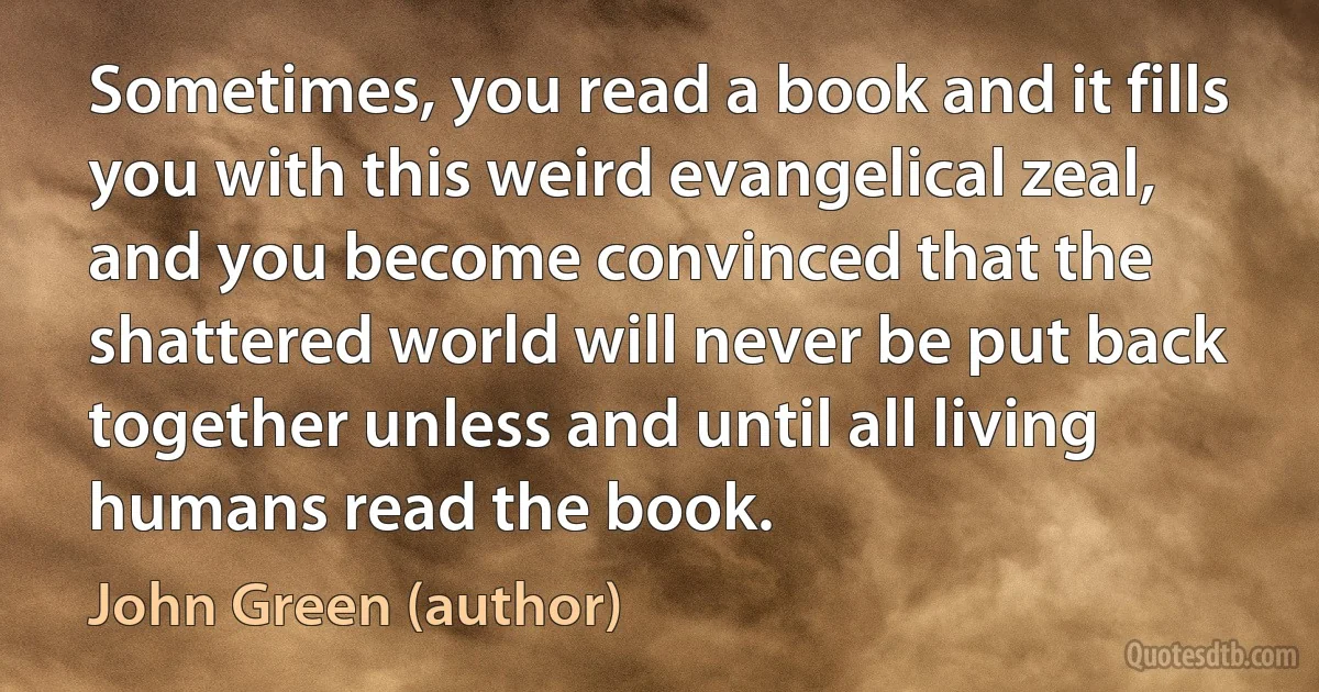 Sometimes, you read a book and it fills you with this weird evangelical zeal, and you become convinced that the shattered world will never be put back together unless and until all living humans read the book. (John Green (author))