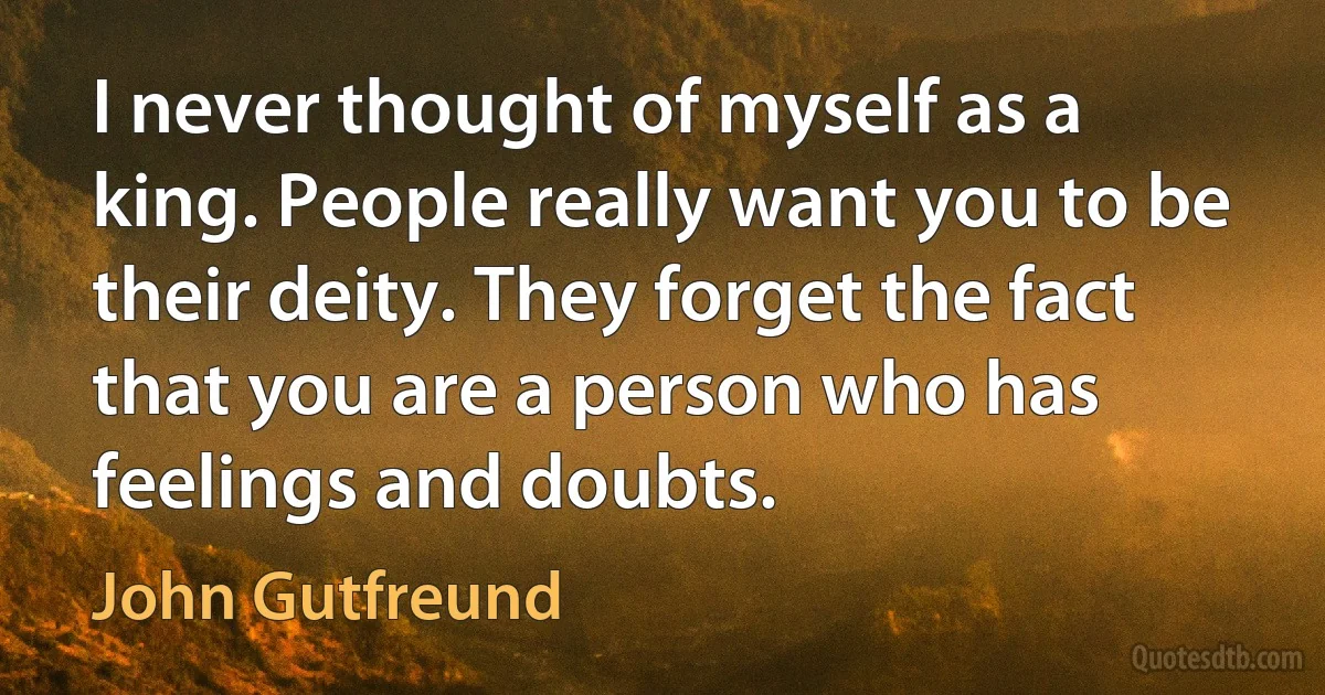 I never thought of myself as a king. People really want you to be their deity. They forget the fact that you are a person who has feelings and doubts. (John Gutfreund)