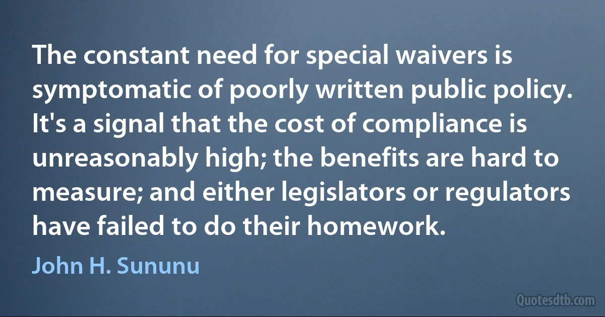 The constant need for special waivers is symptomatic of poorly written public policy. It's a signal that the cost of compliance is unreasonably high; the benefits are hard to measure; and either legislators or regulators have failed to do their homework. (John H. Sununu)