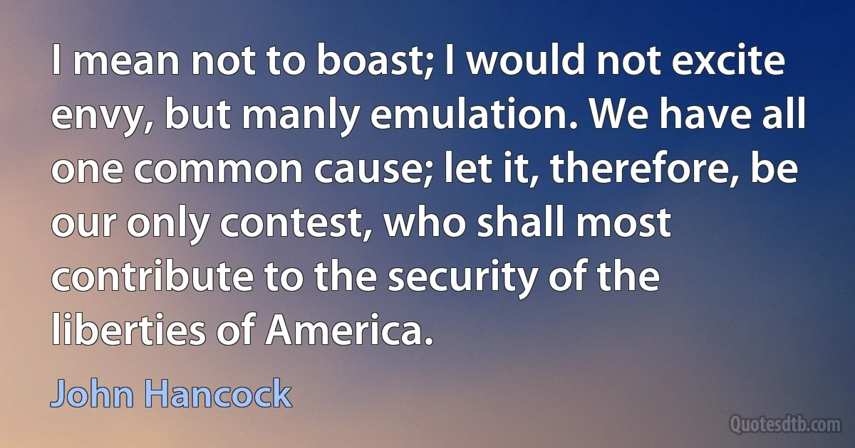 I mean not to boast; I would not excite envy, but manly emulation. We have all one common cause; let it, therefore, be our only contest, who shall most contribute to the security of the liberties of America. (John Hancock)