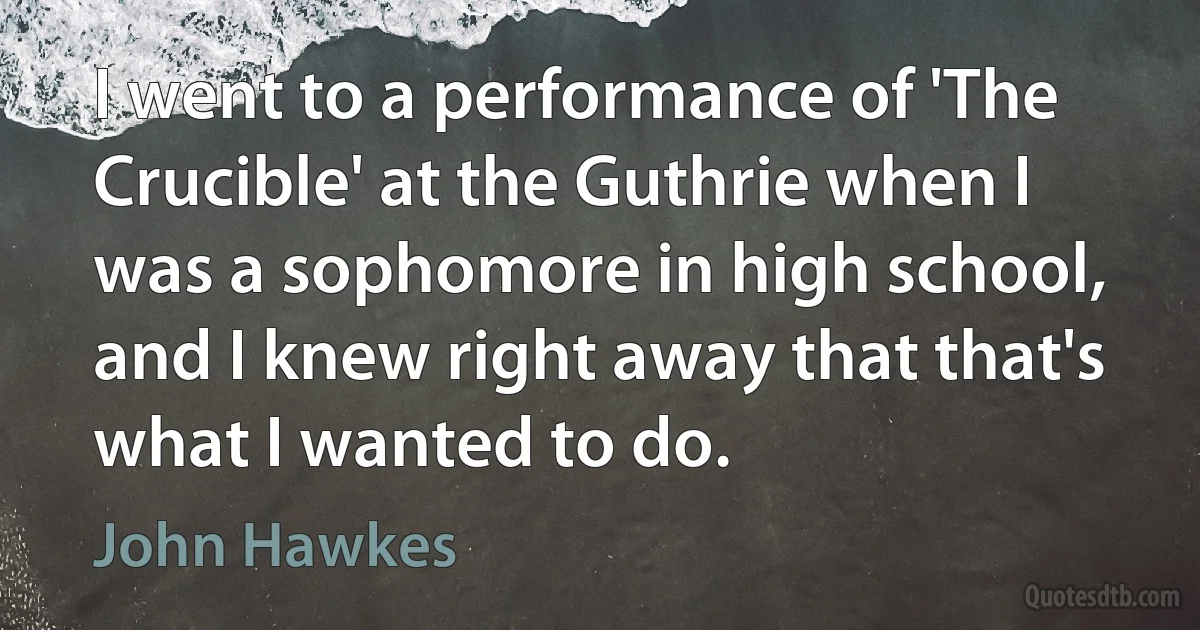 I went to a performance of 'The Crucible' at the Guthrie when I was a sophomore in high school, and I knew right away that that's what I wanted to do. (John Hawkes)