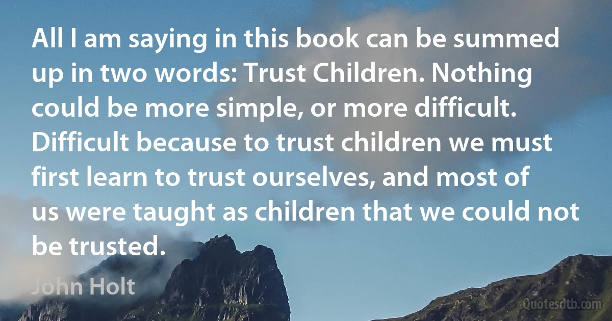 All I am saying in this book can be summed up in two words: Trust Children. Nothing could be more simple, or more difficult. Difficult because to trust children we must first learn to trust ourselves, and most of us were taught as children that we could not be trusted. (John Holt)