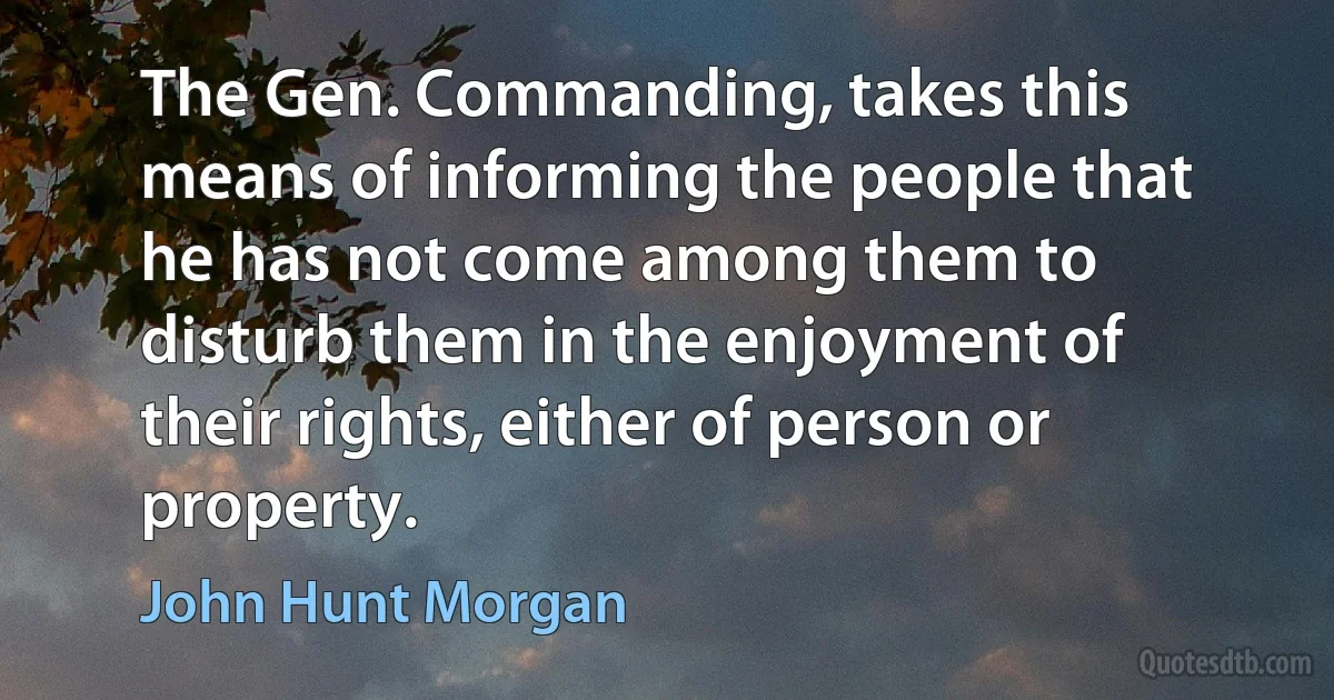 The Gen. Commanding, takes this means of informing the people that he has not come among them to disturb them in the enjoyment of their rights, either of person or property. (John Hunt Morgan)