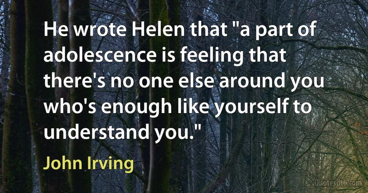 He wrote Helen that "a part of adolescence is feeling that there's no one else around you who's enough like yourself to understand you." (John Irving)