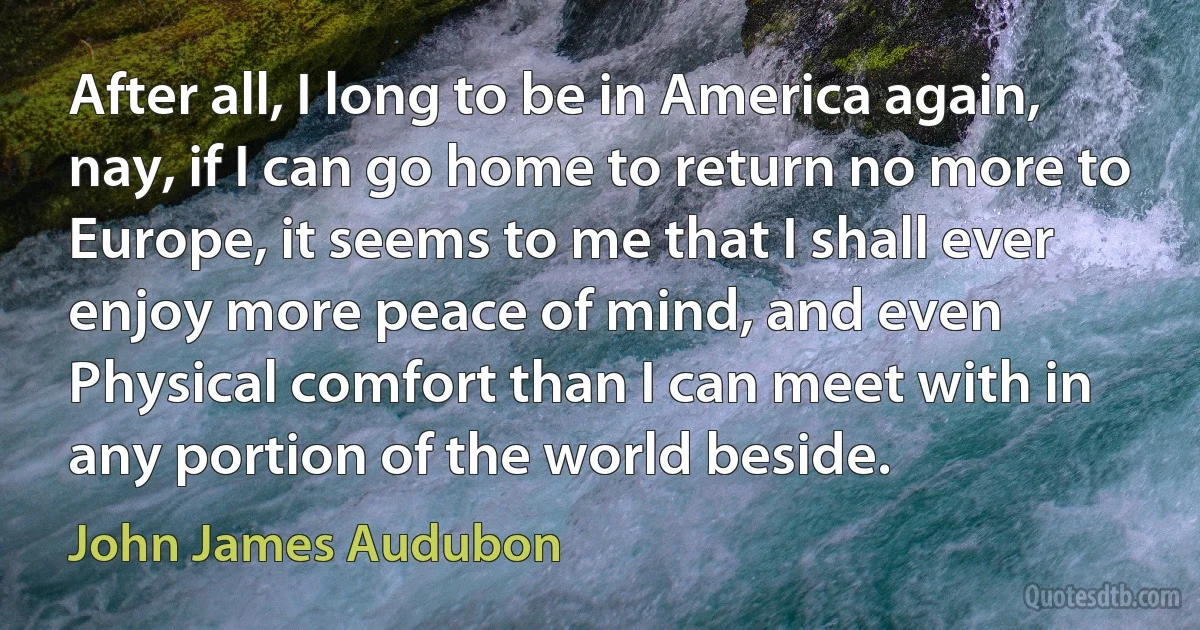 After all, I long to be in America again, nay, if I can go home to return no more to Europe, it seems to me that I shall ever enjoy more peace of mind, and even Physical comfort than I can meet with in any portion of the world beside. (John James Audubon)