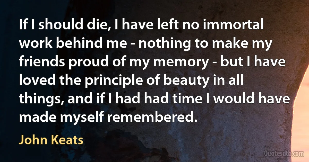 If I should die, I have left no immortal work behind me - nothing to make my friends proud of my memory - but I have loved the principle of beauty in all things, and if I had had time I would have made myself remembered. (John Keats)